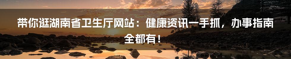 带你逛湖南省卫生厅网站:健康资讯一手抓,办事指南全都有!
