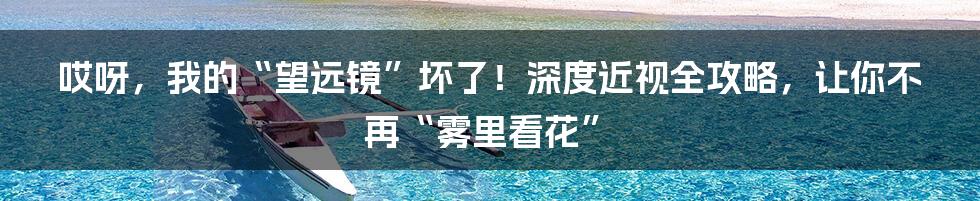 哎呀,我的“望远镜”坏了!深度近视全攻略,让你不再“雾里看花”