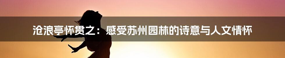 沧浪亭怀贯之:感受苏州园林的诗意与人文情怀