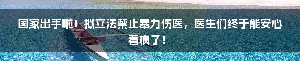 国家出手啦!拟立法禁止暴力伤医,医生们终于能安心看病了!