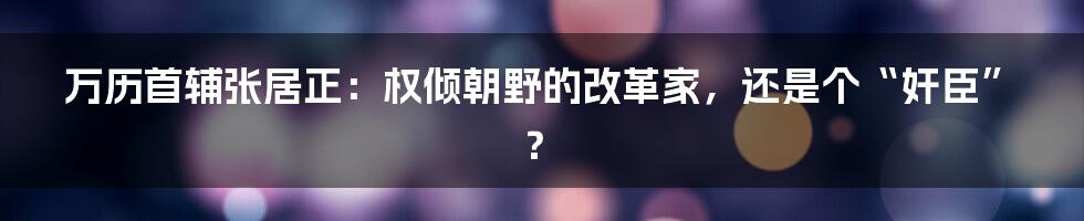万历首辅张居正:权倾朝野的改革家,还是个“奸臣”?