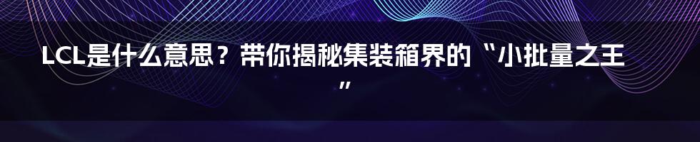 LCL是什么意思?带你揭秘集装箱界的“小批量之王”