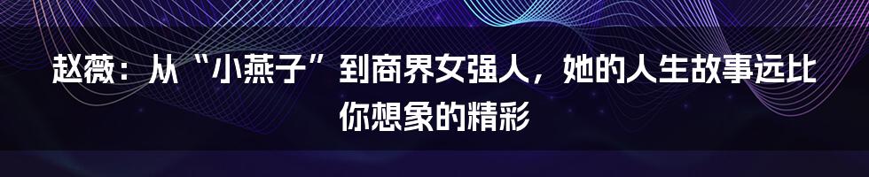 赵薇:从“小燕子”到商界女强人,她的人生故事远比你想象的精彩