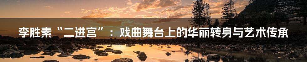 李胜素“二进宫”:戏曲舞台上的华丽转身与艺术传承