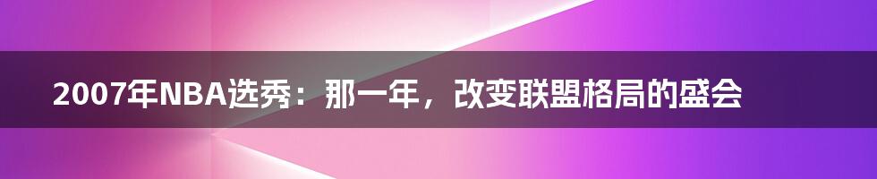 2007年NBA选秀:那一年,改变联盟格局的盛会