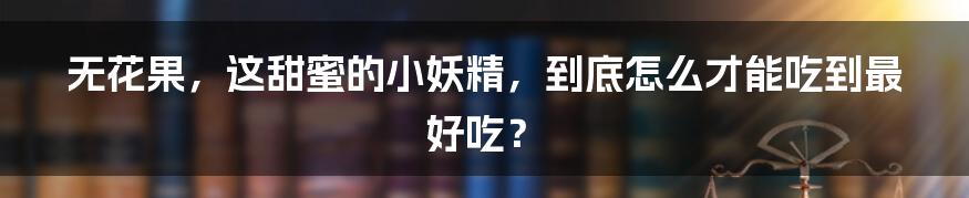 无花果,这甜蜜的小妖精,到底怎么才能吃到最好吃?