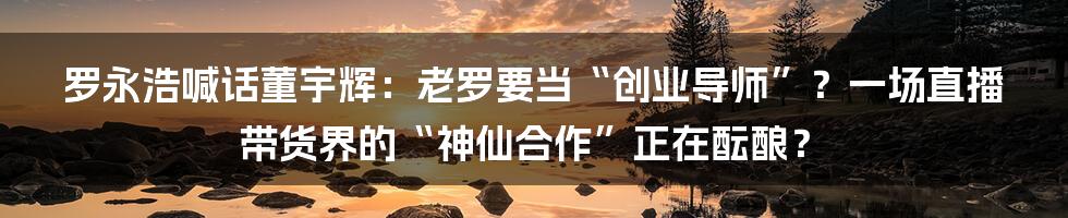 罗永浩喊话董宇辉：老罗要当“创业导师”？一场直播带货界的“神仙合作”正在酝酿？