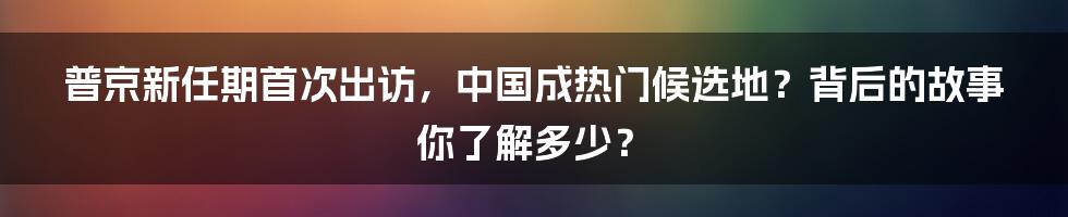 普京新任期首次出访,中国成热门候选地?背后的故事你了解多少?