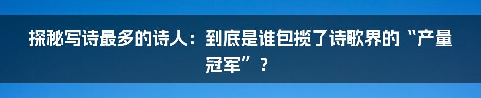 探秘写诗最多的诗人:到底是谁包揽了诗歌界的“产量冠军”?