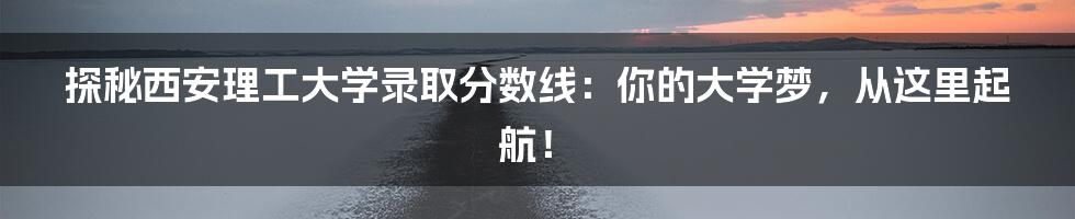 探秘西安理工大学录取分数线:你的大学梦,从这里起航!