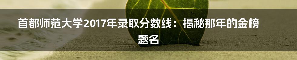 首都师范大学2017年录取分数线:揭秘那年的金榜题名