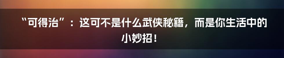 “可得治”：这可不是什么武侠秘籍，而是你生活中的小妙招！