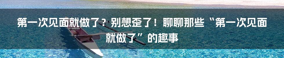 第一次见面就做了?别想歪了!聊聊那些“第一次见面就做了”的趣事