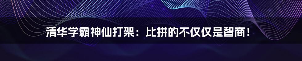 清华学霸神仙打架：比拼的不仅仅是智商！