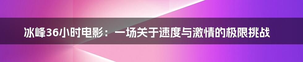 冰峰36小时电影:一场关于速度与激情的极限挑战