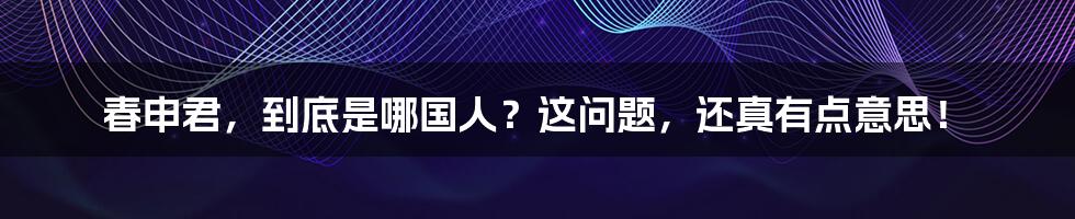 春申君,到底是哪国人?这问题,还真有点意思!