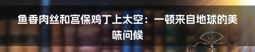 鱼香肉丝和宫保鸡丁上太空:一顿来自地球的美味问候