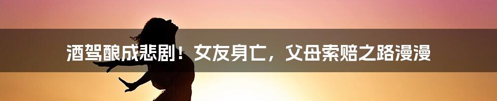 酒驾酿成悲剧!女友身亡,父母索赔之路漫漫