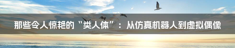 那些令人惊艳的“类人体”:从仿真机器人到虚拟偶像