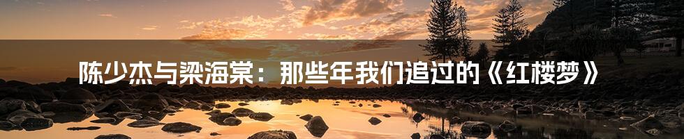 陈少杰与梁海棠：那些年我们追过的《红楼梦》