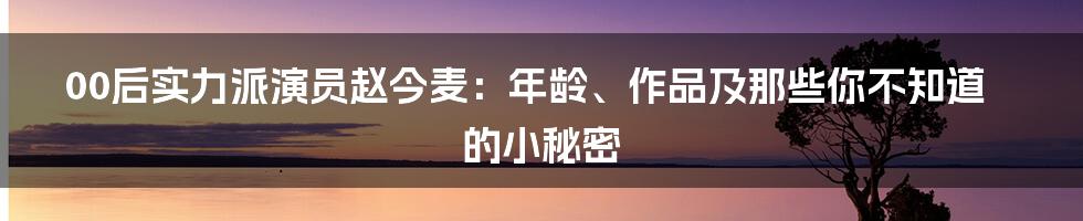 00后实力派演员赵今麦:年龄、作品及那些你不知道的小秘密