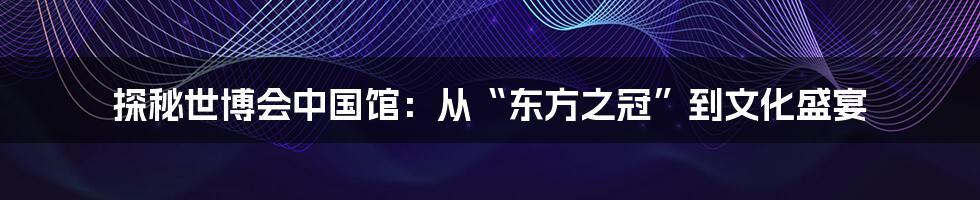 探秘世博会中国馆:从“东方之冠”到文化盛宴