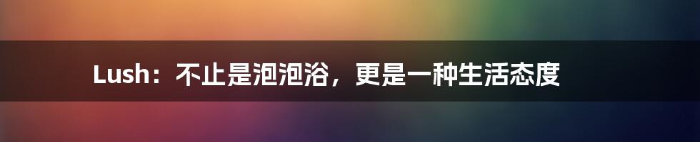 Lush:不止是泡泡浴,更是一种生活态度