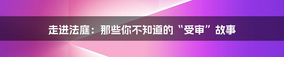 走进法庭:那些你不知道的“受审”故事