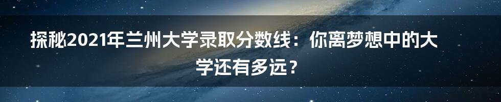 探秘2021年兰州大学录取分数线：你离梦想中的大学还有多远？