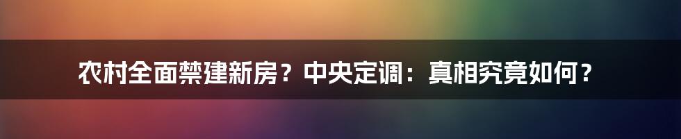 农村全面禁建新房？中央定调：真相究竟如何？
