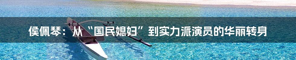 侯佩琴:从“国民媳妇”到实力派演员的华丽转身