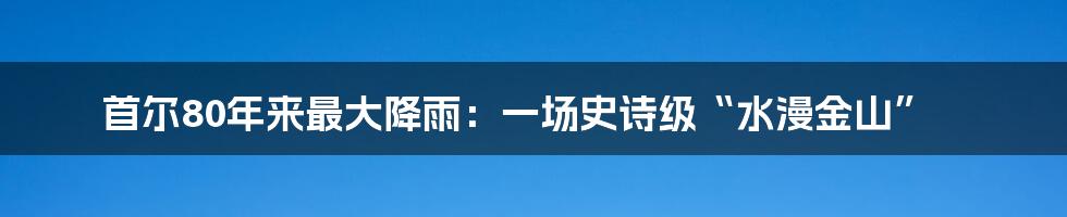 首尔80年来最大降雨:一场史诗级“水漫金山”