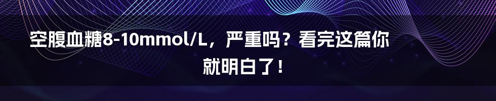 空腹血糖8-10mmol/L,严重吗?看完这篇你就明白了!
