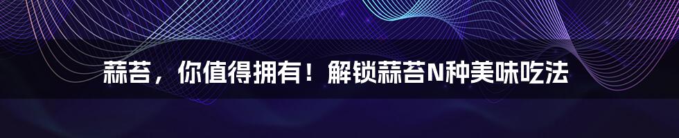 蒜苔，你值得拥有！解锁蒜苔N种美味吃法