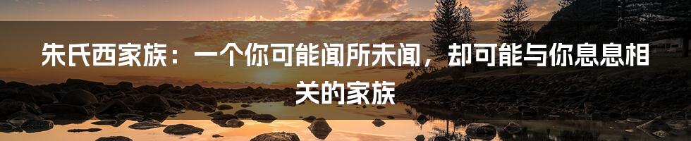 朱氏西家族：一个你可能闻所未闻，却可能与你息息相关的家族