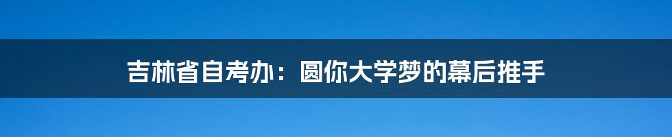 吉林省自考办:圆你大学梦的幕后推手