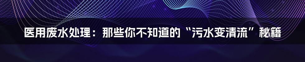 医用废水处理:那些你不知道的“污水变清流”秘籍