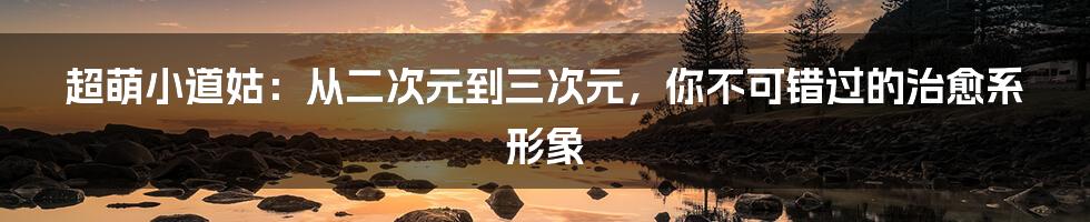 超萌小道姑:从二次元到三次元,你不可错过的治愈系形象