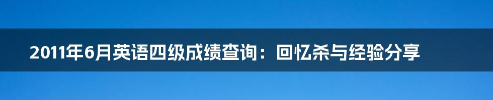 2011年6月英语四级成绩查询：回忆杀与经验分享