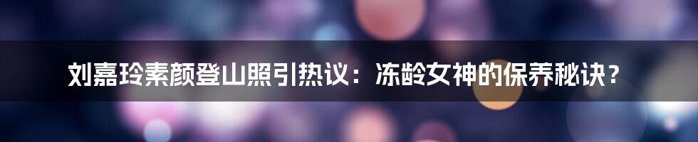 刘嘉玲素颜登山照引热议:冻龄女神的保养秘诀?