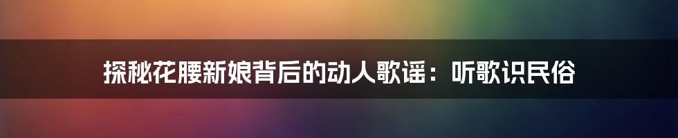 探秘花腰新娘背后的动人歌谣:听歌识民俗