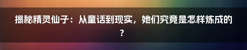揭秘精灵仙子:从童话到现实,她们究竟是怎样炼成的?