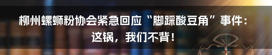 柳州螺蛳粉协会紧急回应“脚踩酸豆角”事件:这锅,我们不背!