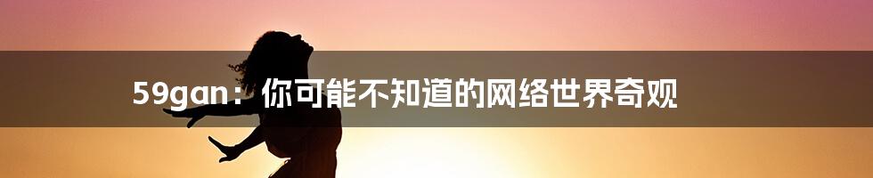 59gan:你可能不知道的网络世界奇观