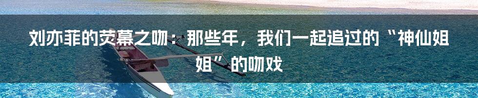 刘亦菲的荧幕之吻:那些年,我们一起追过的“神仙姐姐”的吻戏