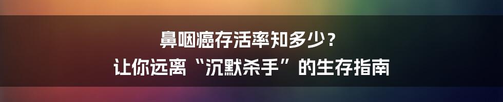 鼻咽癌存活率知多少? 让你远离“沉默杀手”的生存指南