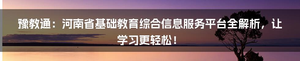 豫教通:河南省基础教育综合信息服务平台全解析,让学习更轻松!