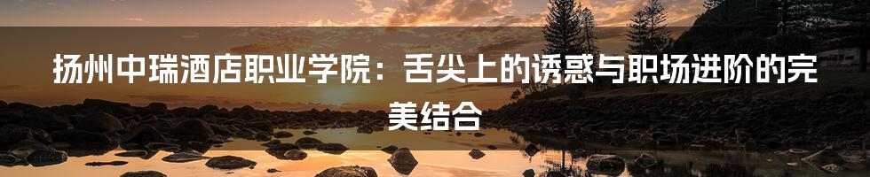 扬州中瑞酒店职业学院:舌尖上的诱惑与职场进阶的完美结合