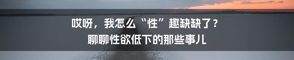 哎呀,我怎么“性”趣缺缺了? 聊聊性欲低下的那些事儿