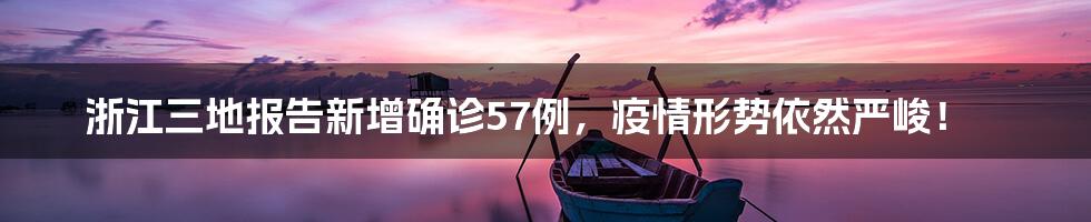 浙江三地报告新增确诊57例,疫情形势依然严峻!
